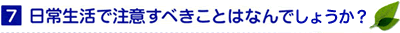 7 日常生活で注意すべきことはなんでしょうか？